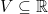 V \subseteq \mathbb{R}